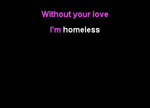 Without your love

I'm homeless