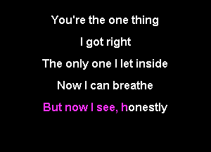 You're the one thing
I got right
The only one I let inside

Now I can breathe

But nowl see, honestly