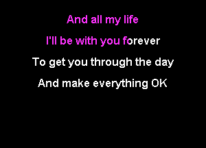 And all my life
I'll be with you forever

To get you through the day

And make everything 0K