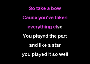 So take a bow
Cause you've taken

everything else

You played the part

and like a star

you played it so well