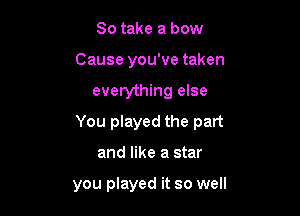 So take a bow
Cause you've taken

everything else

You played the part

and like a star

you played it so well