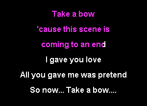 Take a bow
'cause this scene is
coming to an end

I gave you love

All you gave me was pretend

So now... Take a bow....