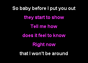 80 baby before I put you out

they start to show
Tell me how
does it feel to know
Right now

that I won't be around