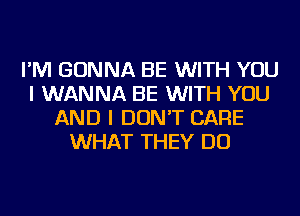 I'M GONNA BE WITH YOU
I WANNA BE WITH YOU
AND I DON'T CARE
WHAT THEY DO