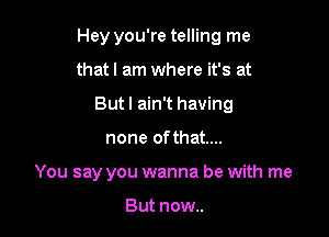 Hey you're telling me

that I am where it's at
Butl ain't having
none ofthat....
You say you wanna be with me

But now..