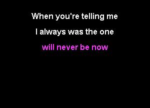 When you're telling me

I always was the one

will never be now