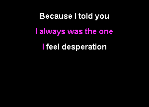Because I told you

I always was the one

lfeel desperation