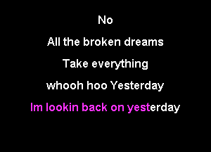 No
All the broken dreams
Take everything

whooh hoo Yesterday

Im lookin back on yesterday