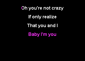 Oh you're not crazy

If only realize
That you and I
Baby I'm you