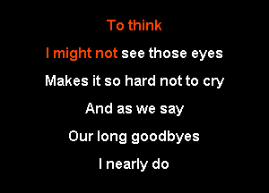 To think
lmight not see those eyes
Makes it so hard not to cry

And as we say

Our long goodbyes

I nearly do