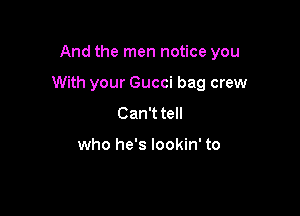 And the men notice you

With your Gucci bag crew

Can'ttell

who he's lookin' to