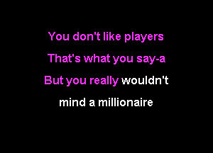 You don't like players

That's what you say-a

But you really wouldn't

mind a millionaire