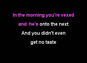 In the morning you're vexed

and he's onto the next
And you didn't even

get no taste