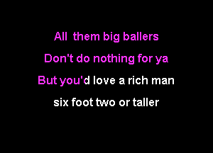 All them big ballers

Don't do nothing for ya

Butyou'd love a rich man

six foot two or taller