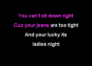You can't sit down right

Cuz yourjeans are too tight

And your lucky its

ladies night
