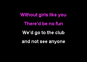 Without girls like you
There'd be no fun

We'd go to the club

and not see anyone