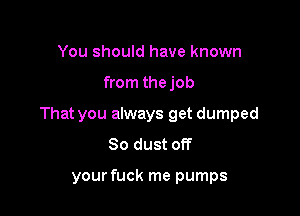 You should have known

from thejob

That you always get dumped
So dust off

your fuck me pumps