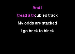 And I
tread a troubled track

My odds are stacked

I go back to black