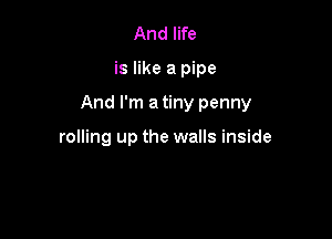 And life

is like a pipe

And I'm a tiny penny

rolling up the walls inside