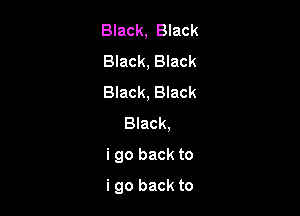 Black, Black

Black, Black

Black, Black
Black,

i go back to

i go back to