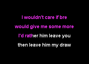 lwouldn't care if bre
would give me some more

I'd rather him leave you

then leave him my draw