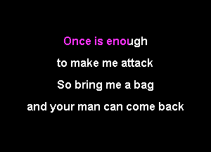 Once is enough

to make me attack

So bring me a bag

and your man can come back