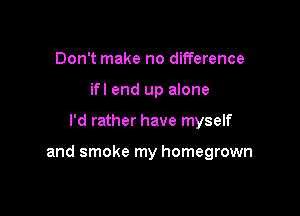 Don't make no difference
if! end up alone

I'd rather have myself

and smoke my homegrown