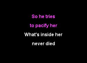 So he tries

to pacify her

What's inside her

never died