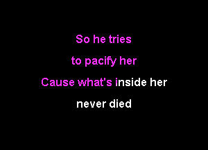 So he tries

to pacify her

Cause what's inside her

never died