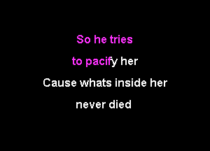 So he tries

to pacify her

Cause whats inside her

never died