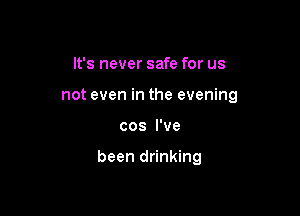 It's never safe for us
not even in the evening

cos I've

been drinking