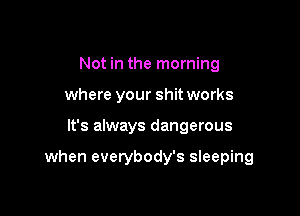 Not in the morning
where your shit works

It's always dangerous

when everybody's sleeping