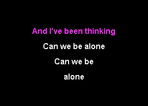 And I've been thinking

Can we be alone
Can we be

alone