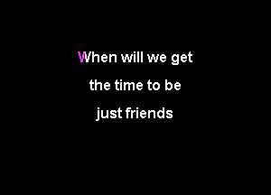 When will we get

the time to be

just friends