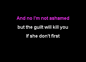 And no I'm not ashamed

but the guilt will kill you

If she don't first