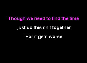 Though we need to fund the time

just do this shit together

'For it gets worse