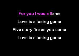 For you I was a flame
Love is a losing game

Five story fire as you came

Love is a losing game