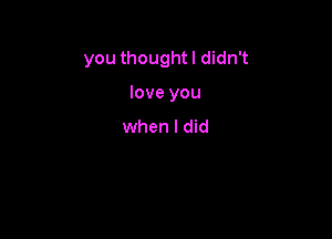 you thought I didn't

love you
when I did