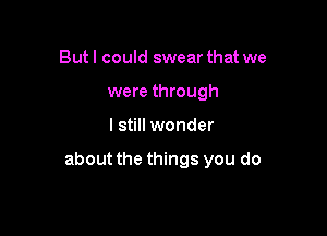 But I could swear that we
were through

I still wonder

about the things you do