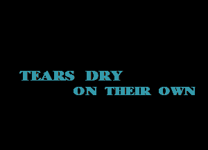 TEARS DRY
0N 'IHHIEIIB. OWN