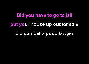 Did you have to go tojail

put your house up out for sale

did you get a good lawyer