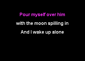 Pour myself over him

with the moon spilling in

And I wake up alone