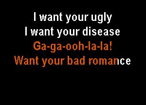 I want your ugly
lwant your disease
Ga-ga-ooh-la-la!

Want your bad romance