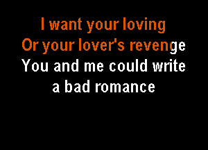 I want your loving
Or your lover's revenge
You and me could write

a bad romance