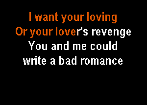 I want your loving
Or your lover's revenge
You and me could

write a bad romance