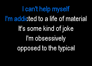 I can't help myself
I'm addicted to a life of material
It's some kind of joke

I'm obsessively
opposed to the typical