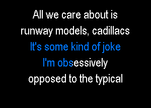 All we care aboth is
runway models, cadillacs
It's some kind of joke

I'm obsessively
opposed to the typical