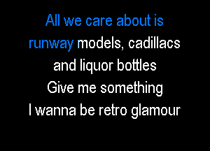 All we care about is
runway models, cadillacs
and liquor bottles

Give me something
lwanna be retro glamour
