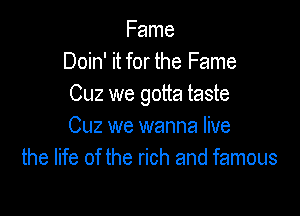 Fame
Doin' it for the Fame
0le we gotta taste

Cuz we wanna live
the life of the rich and famous