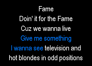 Fame
Doin' it for the Fame
Cuz we wanna live

Give me something
I wanna see television and
hot blondes in odd positions